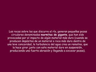 Las rocas sobre las que discurre el río, generan pequeñas pozas
   circulares denominadas marmitas de gigante, que han sido
provocadas por el impacto de algún material más duro (cuando se
  producen depósitos de un material o roca más dura dentro de
una leve concavidad, la turbulencia del agua crea un remolino, que
    la hace girar junto con este material duro en suspensión,
  produciendo una fuerte abrasión y llegando a excavar pozas).
 