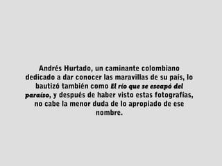 Andrés Hurtado, un caminante colombiano
dedicado a dar conocer las maravillas de su país, lo
bautizó también como El río que se escapó delEl río que se escapó del
paraísoparaíso, y después de haber visto estas fotografías,
no cabe la menor duda de lo apropiado de ese
nombre.
 