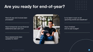 12 2022 © AppFolio, Inc. Conﬁdential
Are you ready for end-of-year?
Have I ﬁnalized
end-of-year budget?
Have all year end invoices been
processed?
Have homeowner annual ﬁnancial
statements been sent out?
Have assessments been
updated for 2023?
Is my team in sync on all
upcoming events and deadlines?
 