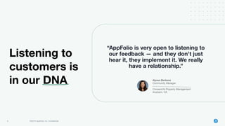 9 2022 © AppFolio, Inc. Conﬁdential
“AppFolio is very open to listening to
our feedback — and they don't just
hear it, they implement it. We really
have a relationship.”
Alyssa Barbosa
Community Manager
ConsensYs Property Management
Anaheim, CA
Listening to
customers is
in our DNA
 