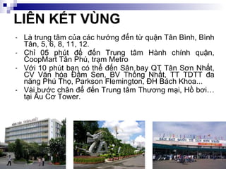 LIÊN KẾT VÙNG Là trung tâm của các hướng đến từ quận Tân Bình, Bình Tân, 5, 6, 8, 11, 12. Chỉ 05 phút để đến Trung tâm Hành chính quận, CoopMart Tân Phú, trạm Metro Với 10 phút bạn có thể đến Sân bay QT Tân Sơn Nhất, CV Văn hóa Đầm Sen, BV Thống Nhất, TT TDTT đa năng Phú Thọ, Parkson Flemington, ĐH Bách Khoa... Vài bước chân để đến Trung tâm Thương mại, Hồ bơi… tại Âu Cơ Tower. 
