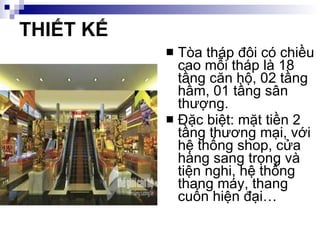 THIẾT KẾ Tòa tháp đôi có chiều cao mỗi tháp là 18 tầng căn hộ, 02 tầng hầm, 01 tầng sân thượng. Đặc biệt: mặt tiền 2 tầng thương mại, với hệ thống shop, cửa hàng sang trọng và tiện nghi, hệ thống thang máy, thang cuốn hiện đại… 