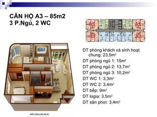 CĂN HỘ A3 – 85m2  3 P.Ngủ, 2 WC DT phòng khách và sinh hoạt chung: 23,5m 2 DT phòng ngủ 1: 15m 2 DT phòng ngủ 2: 13,7m 2 DT phòng ngủ 3: 10,2m 2 DT WC 1: 3,3m 2 DT WC 2: 3,4m 2 DT bếp: 9m 2 DT logia: 3,5m 2 DT sân phơi: 3,4m 2 