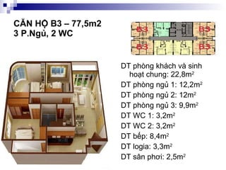 CĂN HỘ B3 – 77,5m2  3 P.Ngủ, 2 WC DT phòng khách và sinh hoạt chung: 22,8m 2 DT phòng ngủ 1: 12,2m 2 DT phòng ngủ 2: 12m 2 DT phòng ngủ 3: 9,9m 2 DT WC 1: 3,2m 2 DT WC 2: 3,2m 2 DT bếp: 8,4m 2 DT logia: 3,3m 2 DT sân phơi: 2,5m 2 