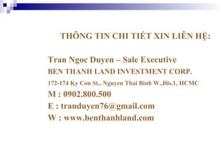 THÔNG TIN CHI TIẾT XIN LIÊN HỆ: Tran Ngoc Duyen – Sale Executive  BEN THANH LAND INVESTMENT CORP. 172-174 Ky Con St., Nguyen Thai Binh W.,Dis.1, HCMC  M : 0902.800.500 E : tranduyen76@gmail.com  W : www.benthanhland.com 