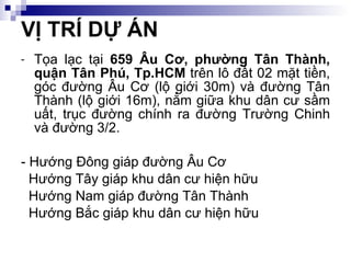 Tọa lạc tại  659 Âu Cơ, phường Tân Thành, quận Tân Phú, Tp.HCM  trên lô đất 02 mặt tiền, góc đường Âu Cơ (lộ giới 30m) và đường Tân Thành (lộ giới 16m), nằm giữa khu dân cư sầm uất, trục đường chính ra đường Trường Chinh và đường 3/2. - Hướng Đông giáp đường Âu Cơ Hướng Tây giáp khu dân cư hiện hữu Hướng Nam giáp đường Tân Thành Hướng Bắc giáp khu dân cư hiện hữu VỊ TRÍ DỰ ÁN 