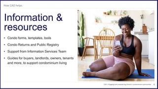 6
• Condo forms, templates, tools
• Condo Returns and Public Registry
• Support from Information Services Team
• Guides for buyers, landlords, owners, tenants
and more, to support condominium living
Information &
resources
CAO | Engaging and empowering Ontario’s condominium communities
How CAO helps
 