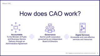 4
How does CAO work?
CAO | Engaging and empowering Ontario’s condominium communities
About CAO
Governance
Not-for-profit corporation
governed by an independent
Board of Directors
Accountable
To the Minister of Public
and Business Service
Delivery through an
Administrative Agreement
Digital Services
Accessible and cost-effective
services and resources
 