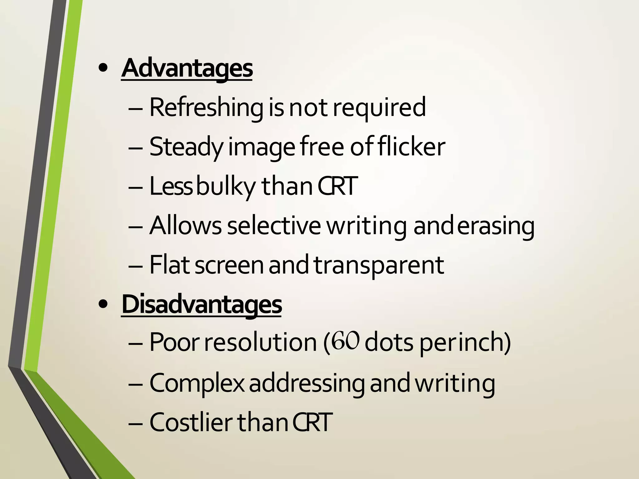• Advantages
– Refreshingisnotrequired
– Steadyimagefree offlicker
– Lessbulky thanCRT
– Allowsselectivewriting anderasing
– Flatscreenandtransparent
• Disadvantages
– Poorresolution (60dots perinch)
– Complexaddressingandwriting
– CostlierthanCRT
 