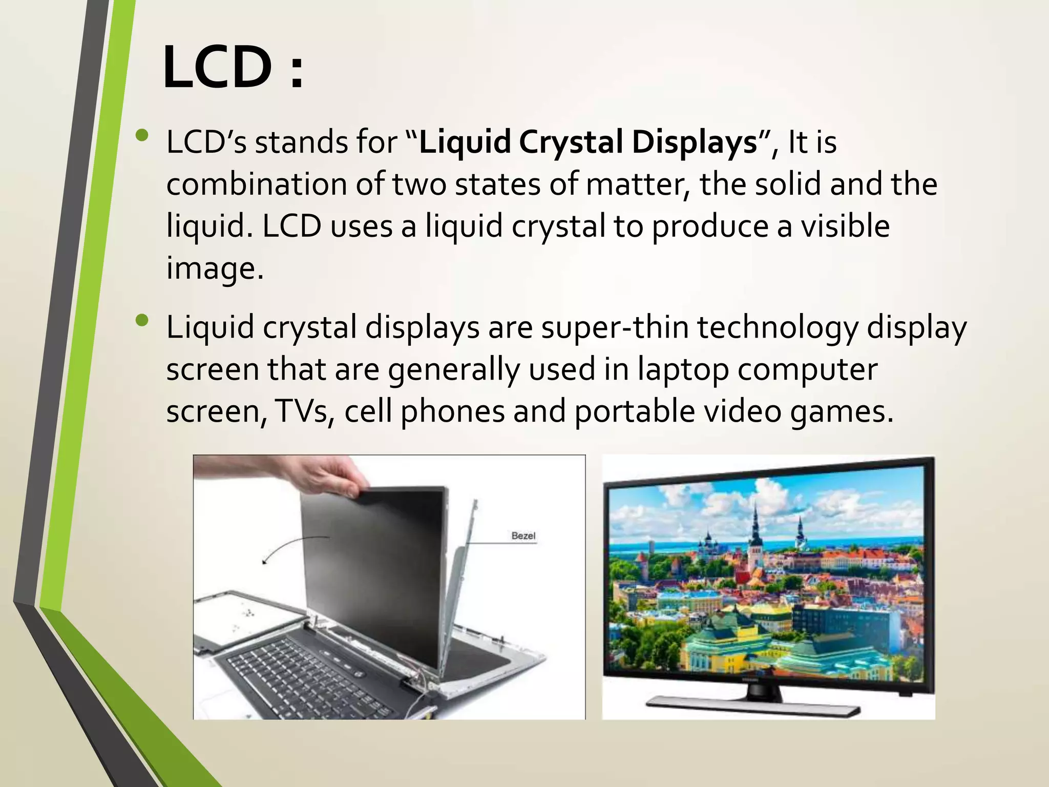 LCD :
• LCD’s stands for “Liquid Crystal Displays”, It is
combination of two states of matter, the solid and the
liquid. LCD uses a liquid crystal to produce a visible
image.
• Liquid crystal displays are super-thin technology display
screen that are generally used in laptop computer
screen,TVs, cell phones and portable video games.
 