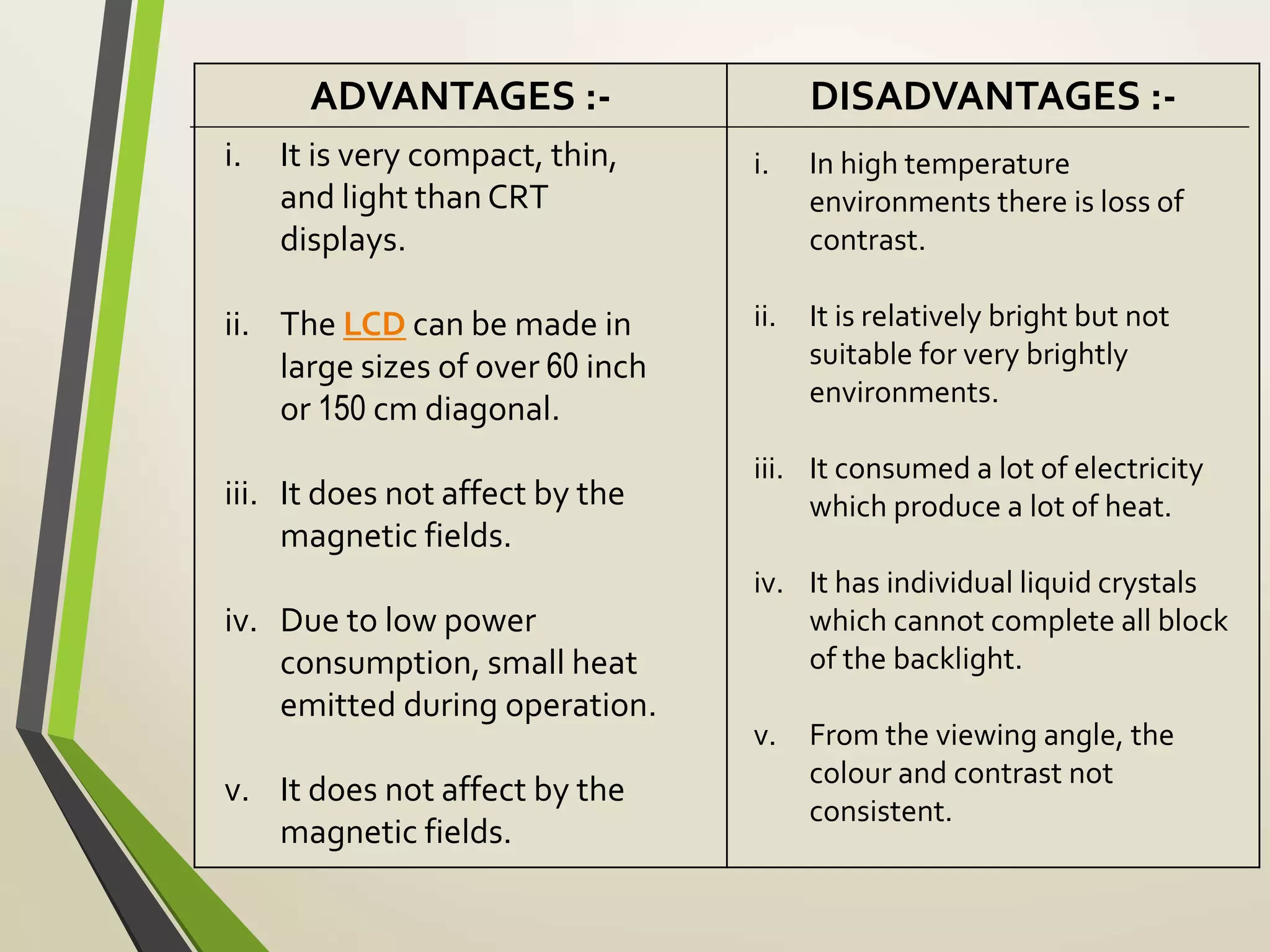 ADVANTAGES :- DISADVANTAGES :-
i. It is very compact, thin,
and light than CRT
displays.
ii. The LCD can be made in
large sizes of over 60 inch
or 150 cm diagonal.
iii. It does not affect by the
magnetic fields.
iv. Due to low power
consumption, small heat
emitted during operation.
v. It does not affect by the
magnetic fields.
i. In high temperature
environments there is loss of
contrast.
ii. It is relatively bright but not
suitable for very brightly
environments.
iii. It consumed a lot of electricity
which produce a lot of heat.
iv. It has individual liquid crystals
which cannot complete all block
of the backlight.
v. From the viewing angle, the
colour and contrast not
consistent.
 