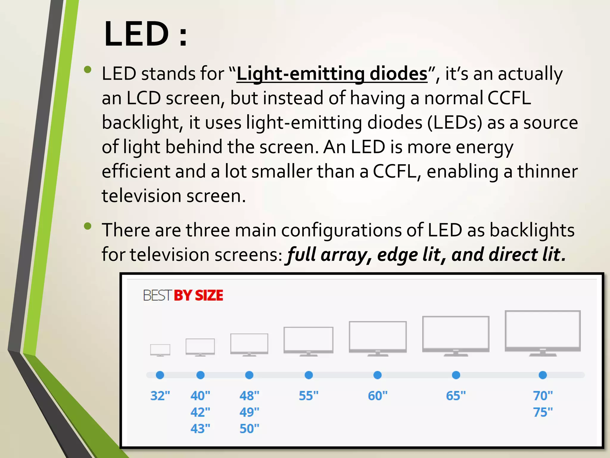 LED :
• LED stands for “Light-emitting diodes”, it’s an actually
an LCD screen, but instead of having a normal CCFL
backlight, it uses light-emitting diodes (LEDs) as a source
of light behind the screen. An LED is more energy
efficient and a lot smaller than a CCFL, enabling a thinner
television screen.
• There are three main configurations of LED as backlights
for television screens: full array, edge lit, and direct lit.
 