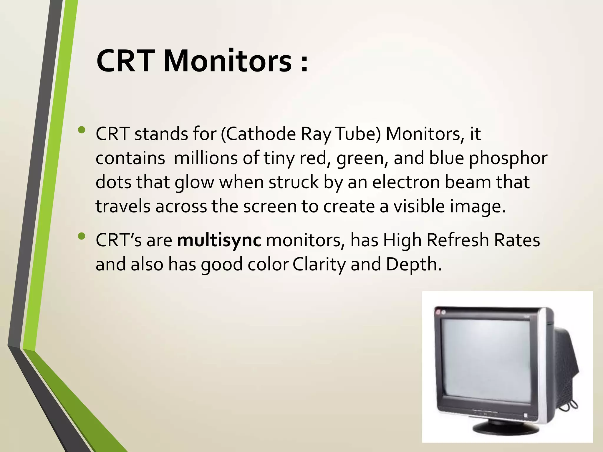 CRT Monitors :
• CRT stands for (Cathode RayTube) Monitors, it
contains millions of tiny red, green, and blue phosphor
dots that glow when struck by an electron beam that
travels across the screen to create a visible image.
• CRT’s are multisync monitors, has High Refresh Rates
and also has good color Clarity and Depth.
 