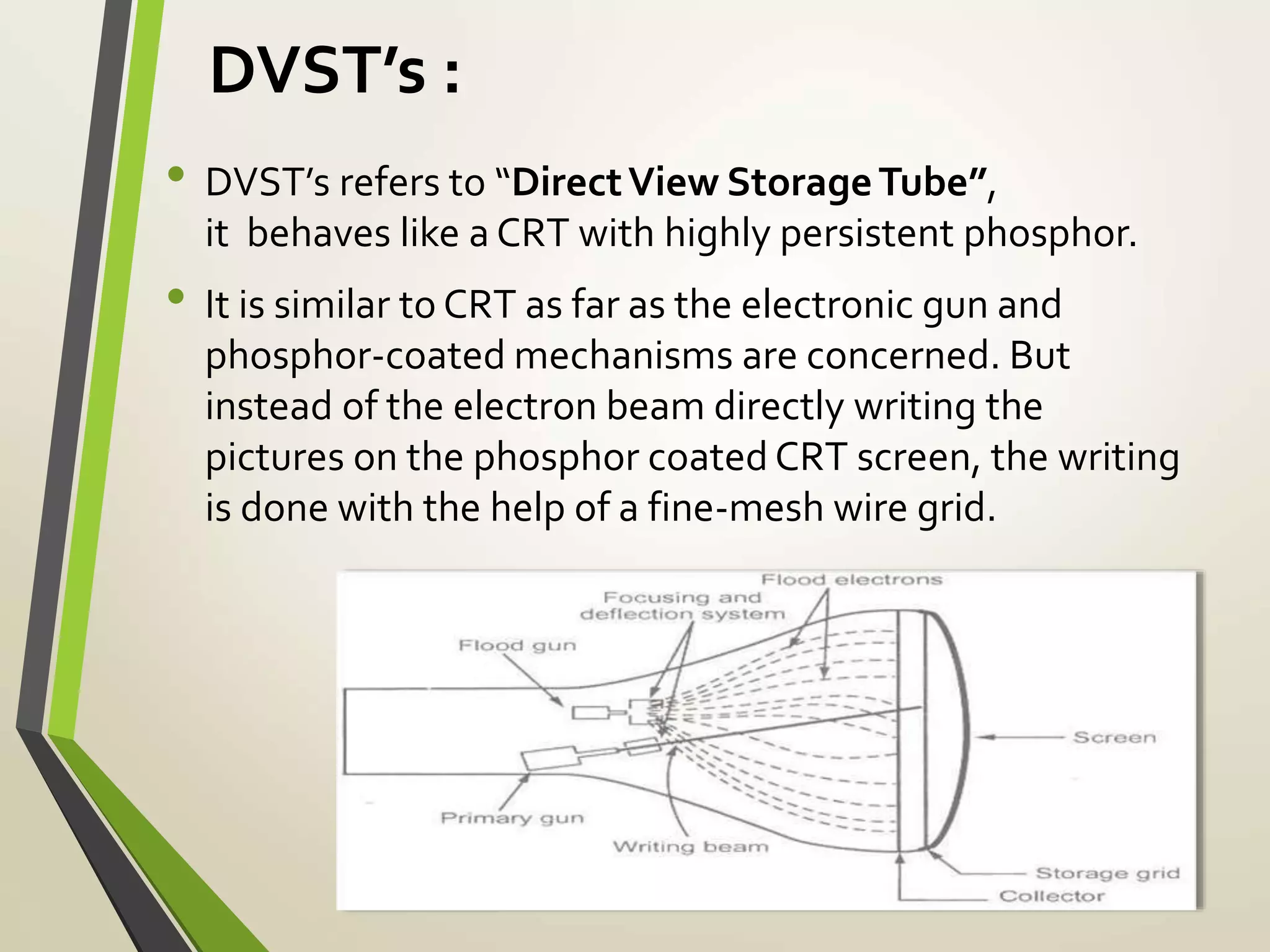 DVST’s :
• DVST’s refers to “DirectView StorageTube”,
it behaves like a CRT with highly persistent phosphor.
• It is similar to CRT as far as the electronic gun and
phosphor-coated mechanisms are concerned. But
instead of the electron beam directly writing the
pictures on the phosphor coated CRT screen, the writing
is done with the help of a fine-mesh wire grid.
 