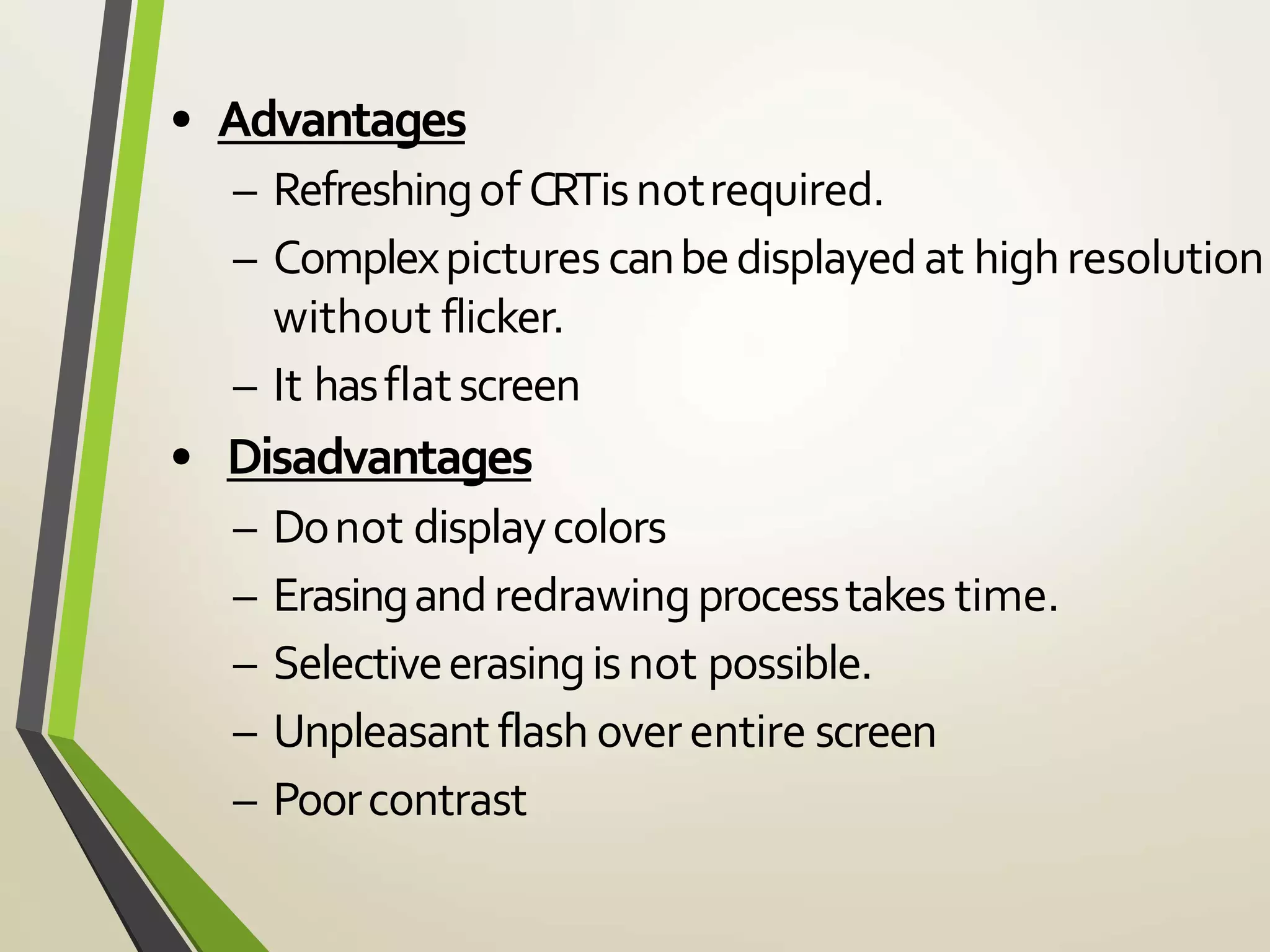 • Advantages
– Refreshingof CRTisnotrequired.
– Complexpicturescanbedisplayedat highresolution
without flicker.
– It hasflatscreen
• Disadvantages
– Donot displaycolors
– Erasingandredrawingprocesstakes time.
– Selectiveerasingisnot possible.
– Unpleasantflash overentire screen
– Poorcontrast
 