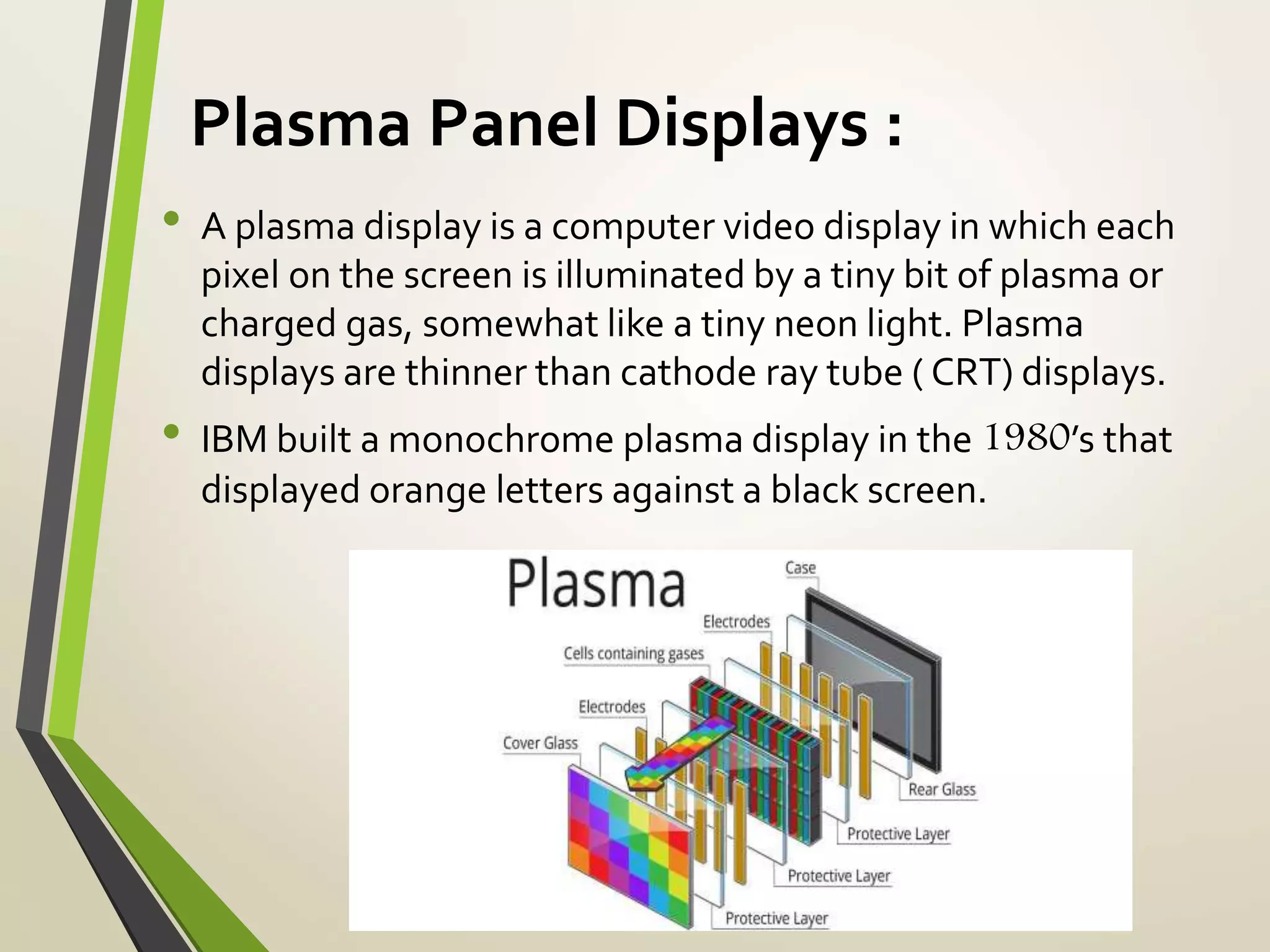 Plasma Panel Displays :
• A plasma display is a computer video display in which each
pixel on the screen is illuminated by a tiny bit of plasma or
charged gas, somewhat like a tiny neon light. Plasma
displays are thinner than cathode ray tube ( CRT) displays.
• IBM built a monochrome plasma display in the 1980’s that
displayed orange letters against a black screen.
 
