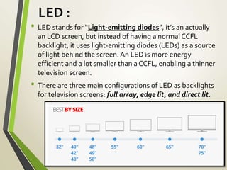 LED :
• LED stands for “Light-emitting diodes”, it’s an actually
an LCD screen, but instead of having a normal CCFL
backlight, it uses light-emitting diodes (LEDs) as a source
of light behind the screen. An LED is more energy
efficient and a lot smaller than a CCFL, enabling a thinner
television screen.
• There are three main configurations of LED as backlights
for television screens: full array, edge lit, and direct lit.
 