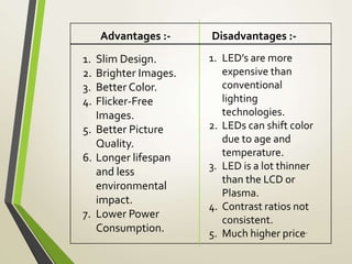 Advantages :- Disadvantages :-
1. Slim Design.
2. Brighter Images.
3. Better Color.
4. Flicker-Free
Images.
5. Better Picture
Quality.
6. Longer lifespan
and less
environmental
impact.
7. Lower Power
Consumption.
1. LED’s are more
expensive than
conventional
lighting
technologies.
2. LEDs can shift color
due to age and
temperature.
3. LED is a lot thinner
than the LCD or
Plasma.
4. Contrast ratios not
consistent.
5. Much higher price.
 