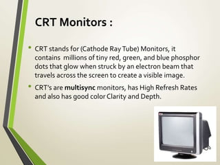 CRT Monitors :
• CRT stands for (Cathode RayTube) Monitors, it
contains millions of tiny red, green, and blue phosphor
dots that glow when struck by an electron beam that
travels across the screen to create a visible image.
• CRT’s are multisync monitors, has High Refresh Rates
and also has good color Clarity and Depth.
 