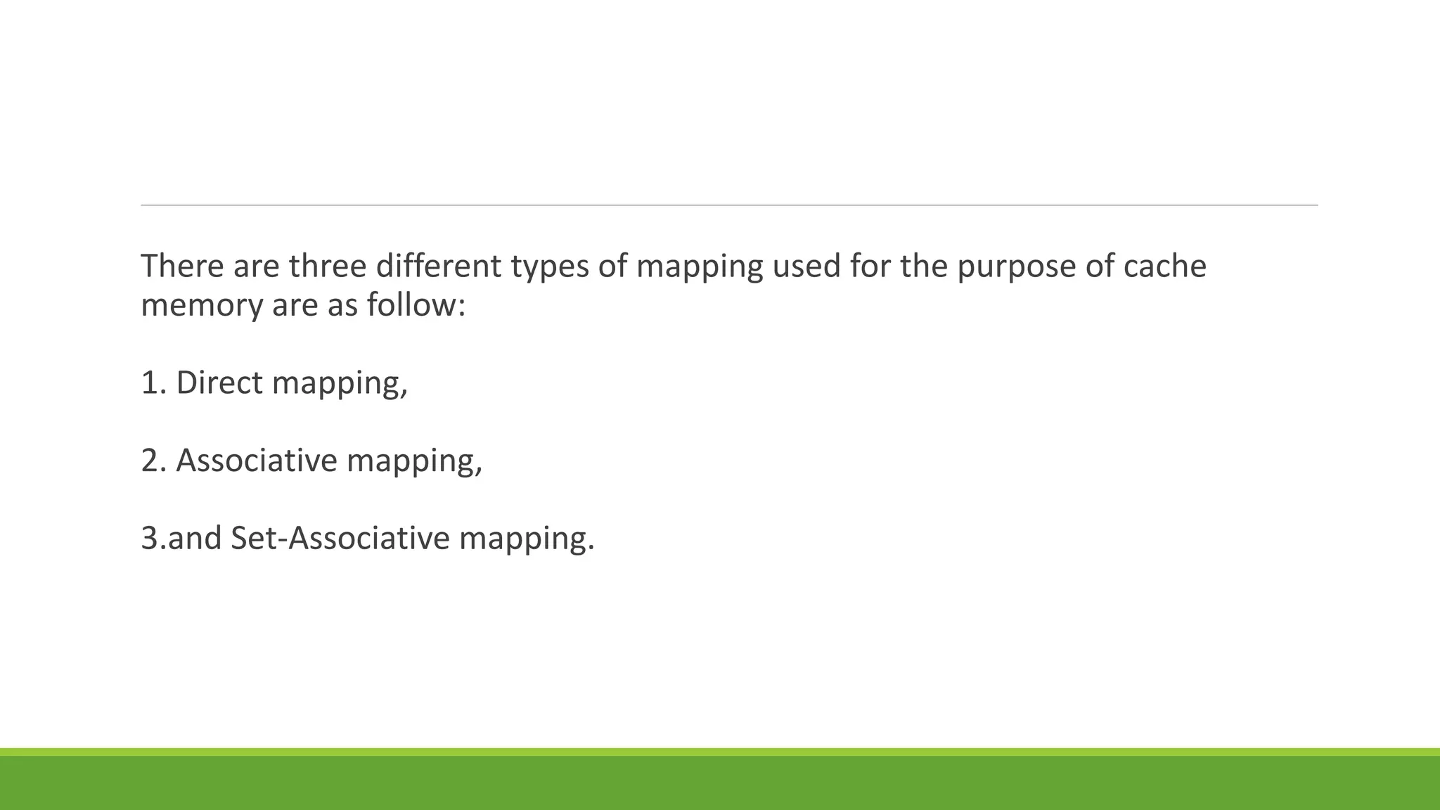 There are three different types of mapping used for the purpose of cache
memory are as follow:
1. Direct mapping,
2. Associative mapping,
3.and Set-Associative mapping.
 
