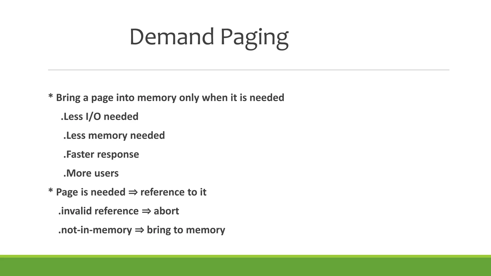 Demand Paging
* Bring a page into memory only when it is needed
.Less I/O needed
.Less memory needed
.Faster response
.More users
* Page is needed ⇒ reference to it
.invalid reference ⇒ abort
.not-in-memory ⇒ bring to memory
 