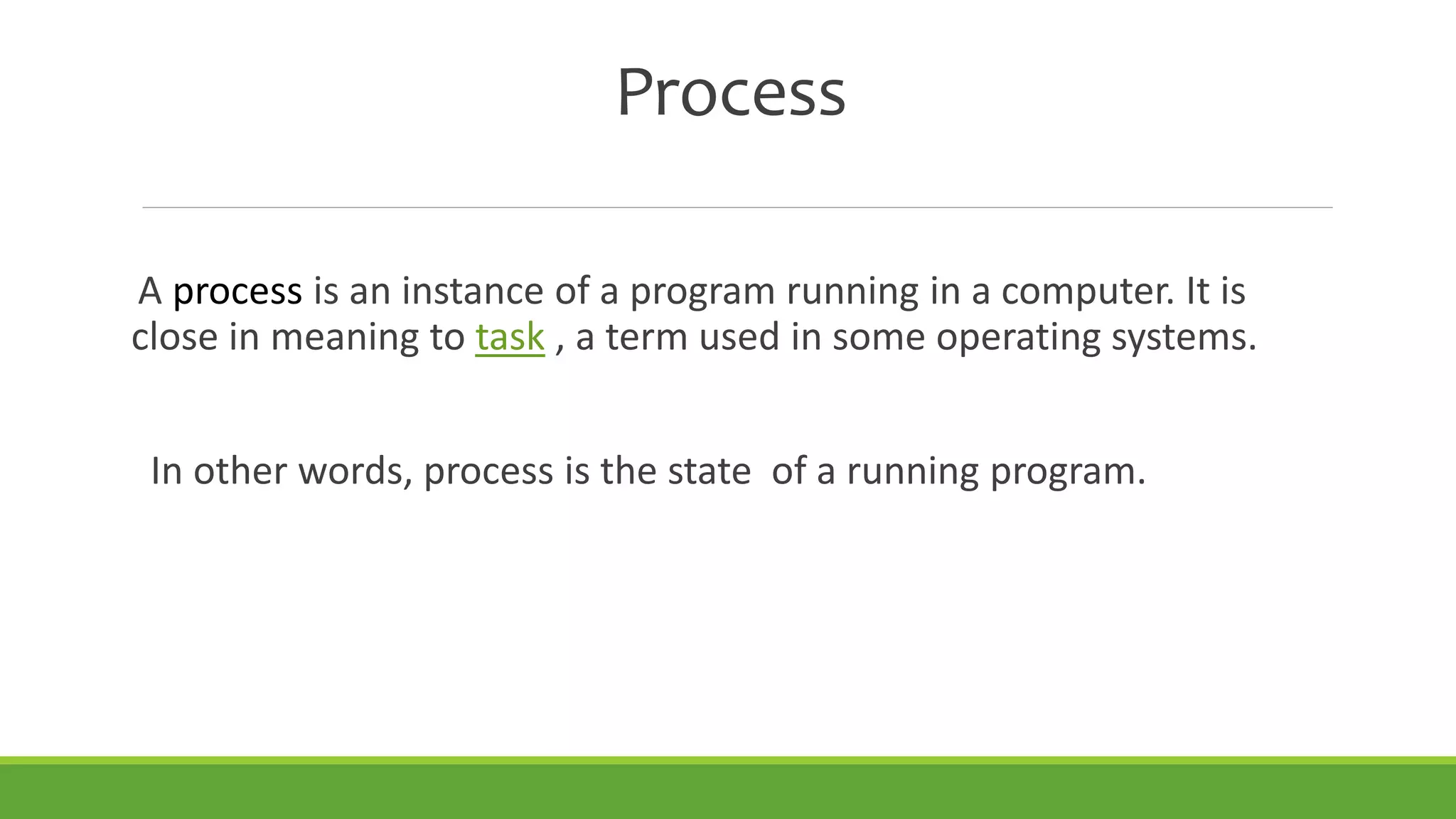 Process
A process is an instance of a program running in a computer. It is
close in meaning to task , a term used in some operating systems.
In other words, process is the state of a running program.
 
