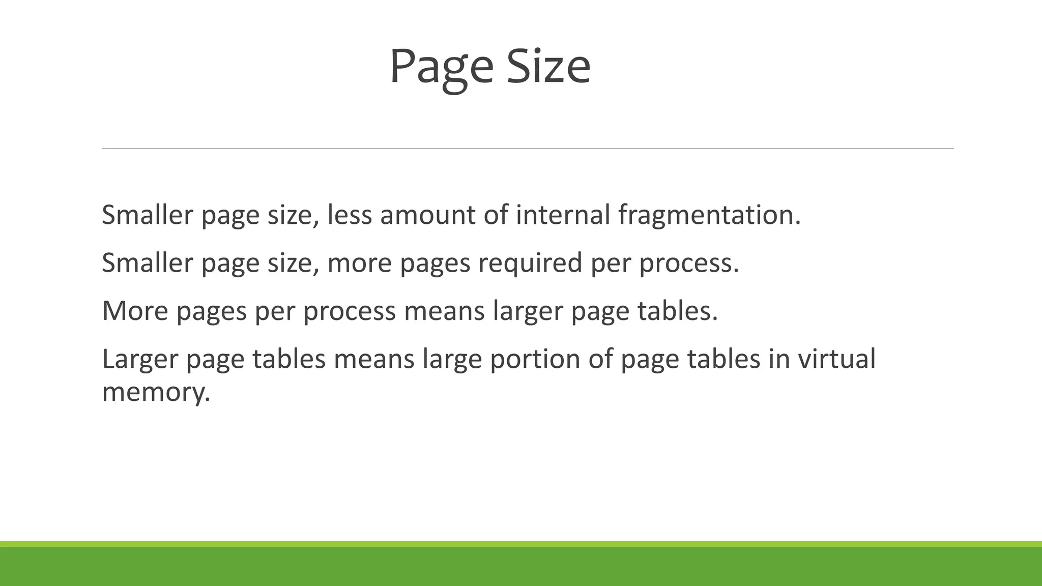 Page Size
Smaller page size, less amount of internal fragmentation.
Smaller page size, more pages required per process.
More pages per process means larger page tables.
Larger page tables means large portion of page tables in virtual
memory.
 