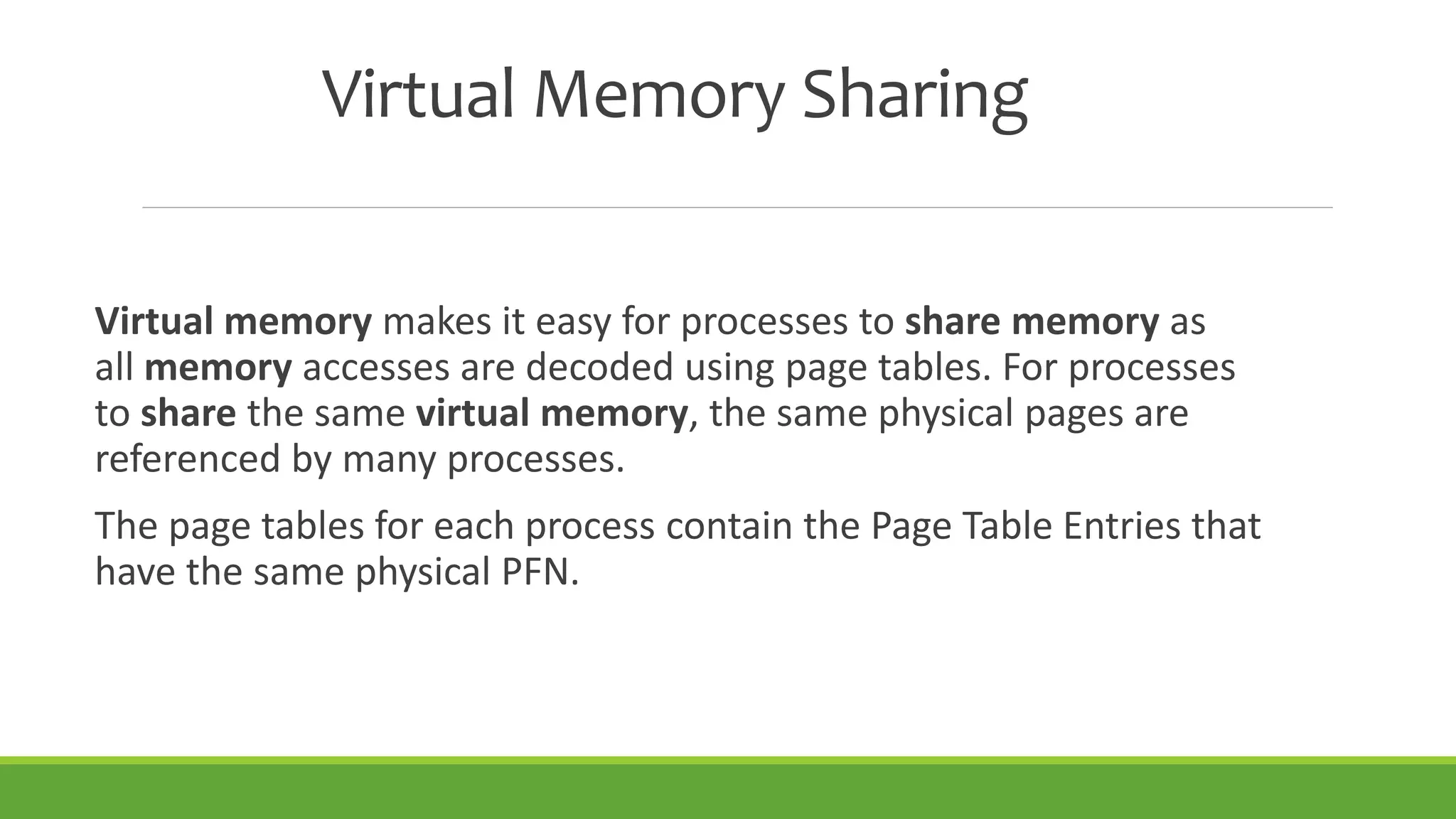 Virtual Memory Sharing
Virtual memory makes it easy for processes to share memory as
all memory accesses are decoded using page tables. For processes
to share the same virtual memory, the same physical pages are
referenced by many processes.
The page tables for each process contain the Page Table Entries that
have the same physical PFN.
 