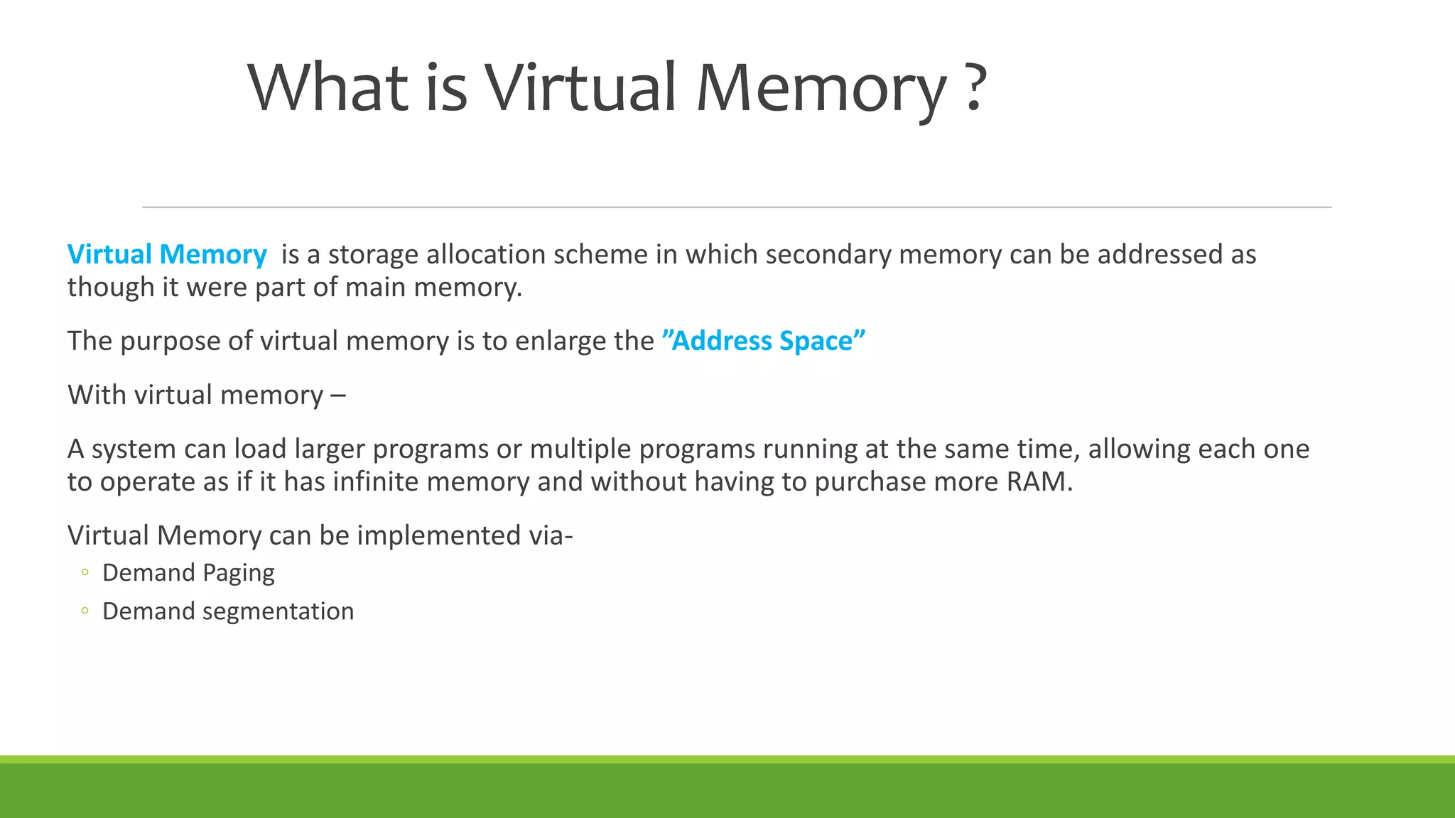What is Virtual Memory ?
Virtual Memory is a storage allocation scheme in which secondary memory can be addressed as
though it were part of main memory.
The purpose of virtual memory is to enlarge the ”Address Space”
With virtual memory –
A system can load larger programs or multiple programs running at the same time, allowing each one
to operate as if it has infinite memory and without having to purchase more RAM.
Virtual Memory can be implemented via-
◦ Demand Paging
◦ Demand segmentation
 
