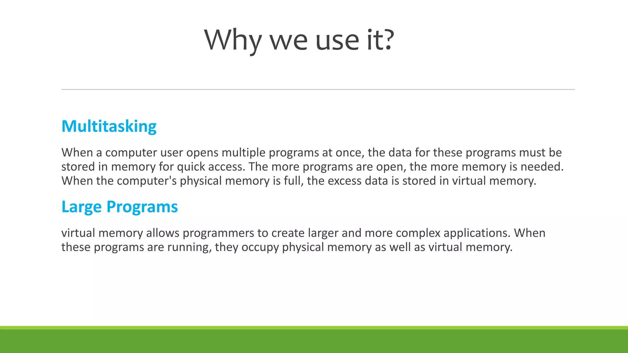 Why we use it?
Multitasking
When a computer user opens multiple programs at once, the data for these programs must be
stored in memory for quick access. The more programs are open, the more memory is needed.
When the computer's physical memory is full, the excess data is stored in virtual memory.
Large Programs
virtual memory allows programmers to create larger and more complex applications. When
these programs are running, they occupy physical memory as well as virtual memory.
 