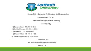 Course Title – Computer Architecture And Organization
Course Code – CSE 322
Presentation Topic- Virtual Memory
Submitted By-
1) Sanjana Moon – ID : 163-15-8443
◦ 2) Maisha Mumtaz – ID : 163-15- 8438
◦ 3) Iffat Firozy - ID: 163-15-8432
◦ 4) Sharmin Akter – ID: 163-15-8436
◦ 5) Umme Fatema Tuj – ID: 163-15-8395
◦ Submitted To –
Mr. Gazi Zhirul Islam (Assistant Professor)
Dept of CSE
 