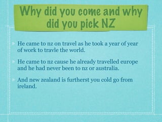 Why did you come and why
    did you pick NZ
He came to nz on travel as he took a year of year
of work to travle the world.

He came to nz cause he already travelled europe
and he had never been to nz or australia.

And new zealand is furtherst you cold go from
ireland.
 