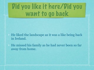 Did you like it here/Did you
     want to go back


He liked the landscape as it was a like being back
in Ireland.

He missed his family as he had never been so far
away from home.
 