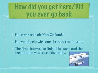 How did you get here/Did
   you ever go back

He came on a air New Zealand.

He went back twice once in 1997 and in 2002.

The first time was to finish his travel and the
second time was to see his family.
 