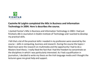 Caoimhe Ní Laighin completed the MSc in Business and Information
Technology in 2004. Here is describes the course.
I started Fiontar’s MSc in Business and Information Technology in 2003. I had just
finished a BA in Journalism in Dublin Institute of Technology and I wanted to develop
my practical skills.
I felt that a lot of the practical skills I needed in my profession were covered by the
course – skills in computing, business and research. During the course the topics I
liked most were the research on multimedia and the opportunity I had to do a
Masters level thesis. I really liked the fact that I had the freedom to concentrate on
the disciplines in which I was particularly interested. As I had a qualification in
journalism, I decided to write my thesis on the Irish language media and I thought the
lecturers gave me great help and support.
 