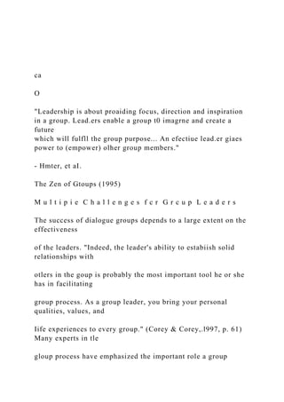 ca
O
"Leadership is about proaiding focus, direction and inspiration
in a group. Lead.ers enable a group t0 imagrne and create a
future
which will fulfll the group purpose... An efectiue lead.er giaes
power to (empower) olher group members."
- Hmter, et aI.
The Zen of Gtoups (1995)
M u l t i p i e C h a l l e n g e s f c r G r c u p L e a d e r s
The success of dialogue groups depends to a large extent on the
effectiveness
of the leaders. "Indeed, the leader's ability to estabiish solid
relationships with
otlers in the goup is probably the most important tool he or she
has in facilitating
group process. As a group leader, you bring your personal
qualities, values, and
Iife experiences to every group." (Corey & Corey,.l997, p. 61)
Many experts in tle
gloup process have emphasized the important role a group
 