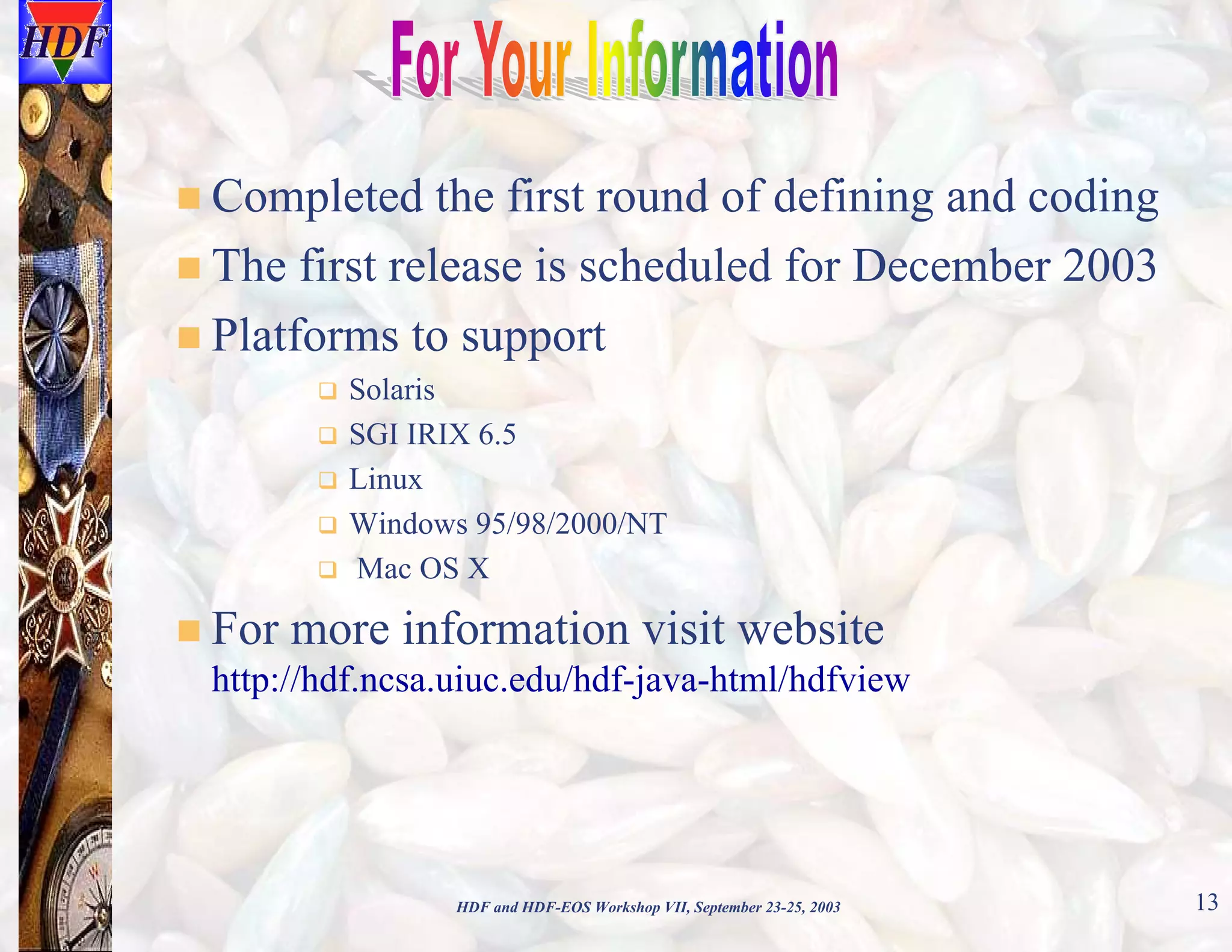 Completed the first round of defining and coding
The first release is scheduled for December 2003
Platforms to support
Solaris
SGI IRIX 6.5
Linux
Windows 95/98/2000/NT
Mac OS X

For more information visit website
http://hdf.ncsa.uiuc.edu/hdf-java-html/hdfview

HDF and HDF-EOS Workshop VII, September 23-25, 2003

13

 