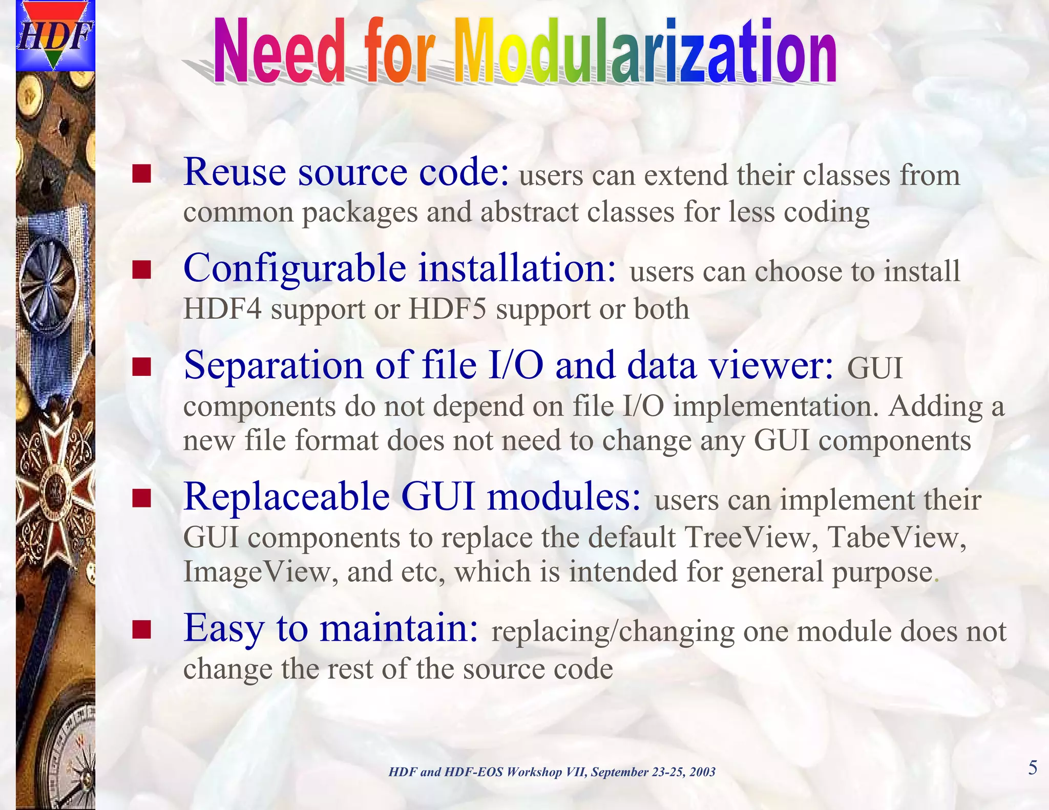 Reuse source code: users can extend their classes from

common packages and abstract classes for less coding

Configurable installation: users can choose to install
HDF4 support or HDF5 support or both

Separation of file I/O and data viewer: GUI
components do not depend on file I/O implementation. Adding a
new file format does not need to change any GUI components

Replaceable GUI modules: users can implement their
GUI components to replace the default TreeView, TabeView,
ImageView, and etc, which is intended for general purpose.

Easy to maintain: replacing/changing one module does not
change the rest of the source code
HDF and HDF-EOS Workshop VII, September 23-25, 2003

5

 