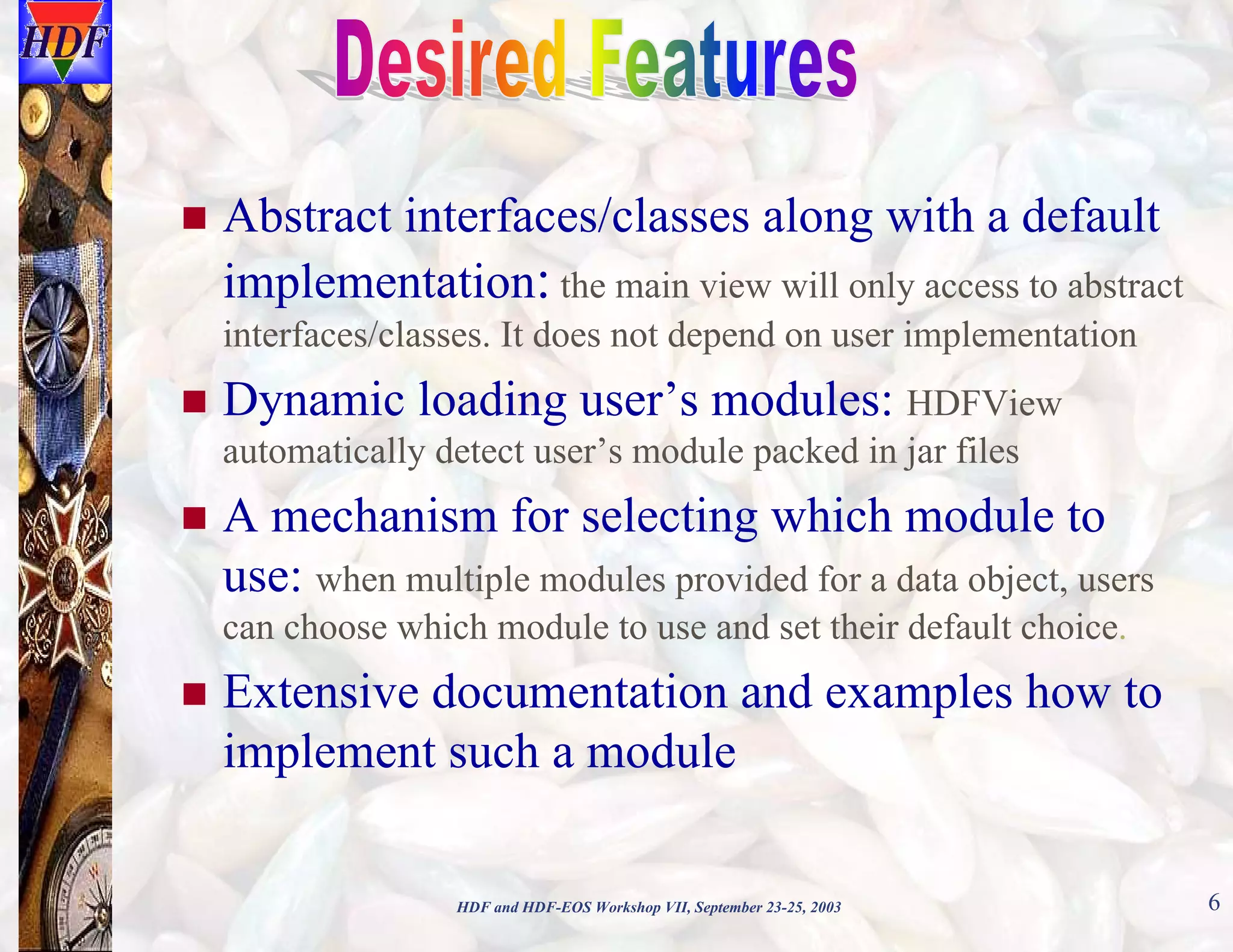 Abstract interfaces/classes along with a default
implementation: the main view will only access to abstract
interfaces/classes. It does not depend on user implementation

Dynamic loading user’s modules: HDFView
automatically detect user’s module packed in jar files

A mechanism for selecting which module to
use: when multiple modules provided for a data object, users
can choose which module to use and set their default choice.

Extensive documentation and examples how to
implement such a module
HDF and HDF-EOS Workshop VII, September 23-25, 2003

6

 
