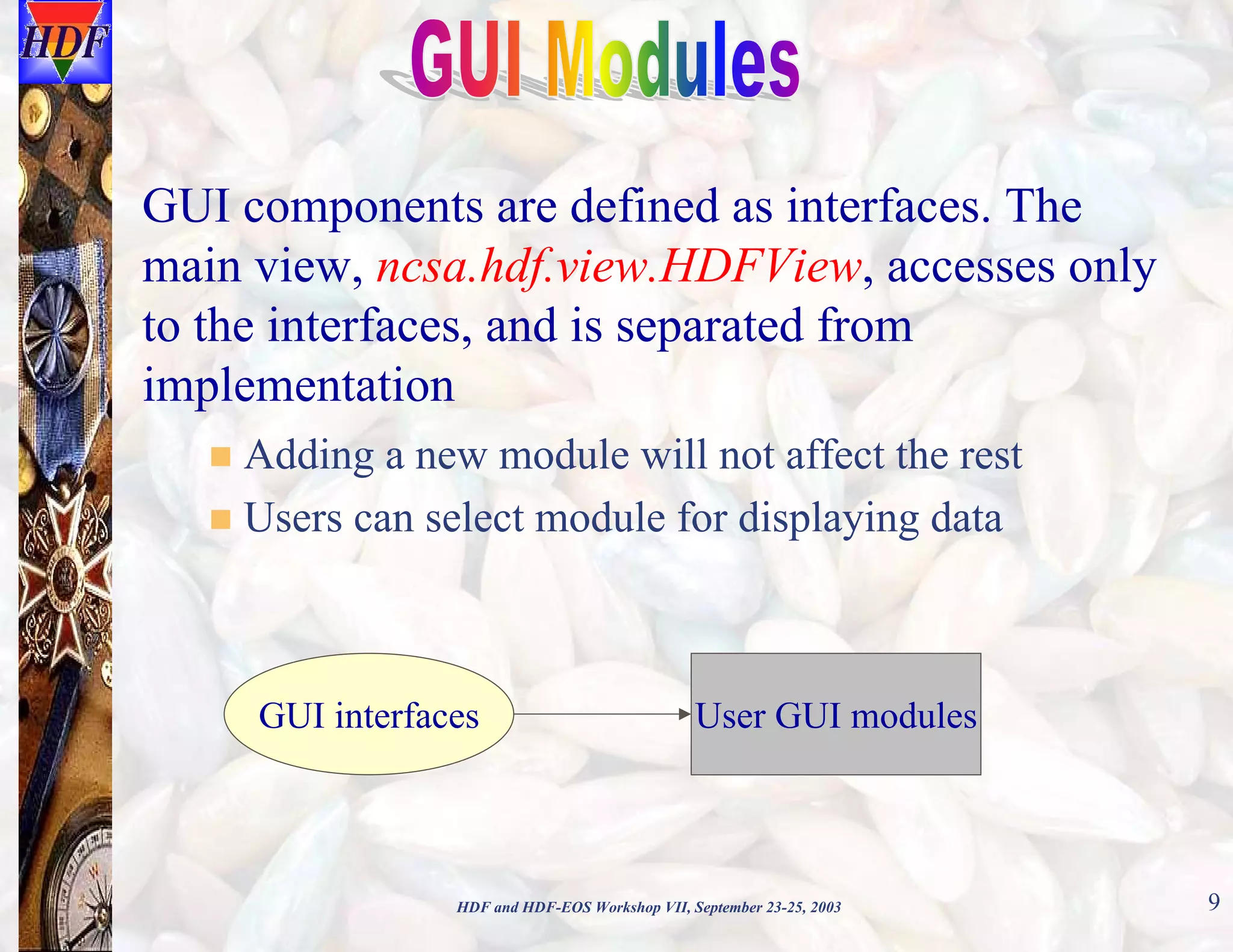 GUI components are defined as interfaces. The
main view, ncsa.hdf.view.HDFView, accesses only
to the interfaces, and is separated from
implementation
Adding a new module will not affect the rest
Users can select module for displaying data

GUI interfaces

User GUI modules

HDF and HDF-EOS Workshop VII, September 23-25, 2003

9

 