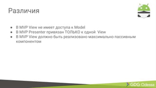 Различия
● В MVP View не имеет доступа к Model
● В MVP Presenter привязан ТОЛЬКО к одной View
● В MVP View должно быть реализовано максимально пассивным
компонентом
 