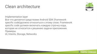 Clean architecture
Implementation layer
Все что делается средствами Android SDK (framework
specific code)должно относиться к этому слою. Framework
specific code должен включать каждую строчку кода,
которая не относится к решению задачи приложения.
Примеры
UI, Intents, Storage, Networks
 