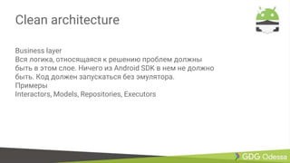 Clean architecture
Business layer
Вся логика, относящаяся к решению проблем должны
быть в этом слое. Ничего из Android SDK в нем не должно
быть. Код должен запускаться без эмулятора.
Примеры
Interactors, Models, Repositories, Executors
 