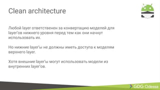 Clean architecture
Любой layer ответственен за конвертацию моделей для
layer’ов нижнего уровня перед тем как они начнут
использовать их.
Но нижние layer’ы не должны иметь доступа к моделям
верхнего layer.
Хотя внешние layer’ы могут использовать модели из
внутренних layer’ов.
 