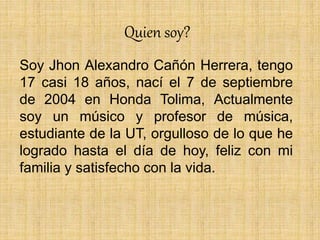 Quien soy?
Soy Jhon Alexandro Cañón Herrera, tengo
17 casi 18 años, nací el 7 de septiembre
de 2004 en Honda Tolima, Actualmente
soy un músico y profesor de música,
estudiante de la UT, orgulloso de lo que he
logrado hasta el día de hoy, feliz con mi
familia y satisfecho con la vida.
 