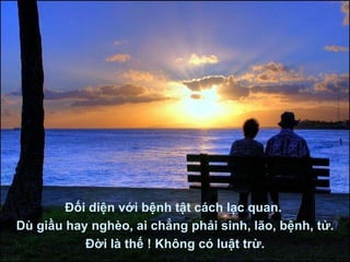 Đối diện với bệnh tật cách lạc quan.  Dù giầu hay nghèo, ai chẳng phải sinh, lão, bệnh, tử. Đời là thế ! Không có luật trừ. 