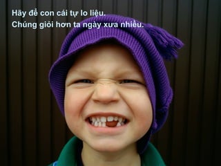 Hãy để con cái tự lo liệu.
Chúng giỏi hơn ta ngày xưa nhiều.
 