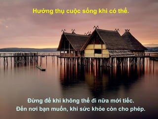 Hưởng thụ cuộc sống khi có thể.
Đừng để khi không thể đi nữa mới tiếc.
Đến nơi bạn muốn, khi sức khỏe còn cho phép.
 