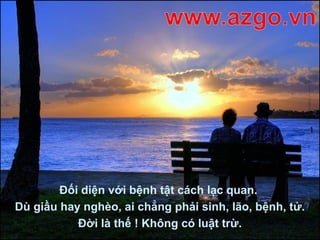 Đối diện với bệnh tật cách lạc quan.
Dù giầu hay nghèo, ai chẳng phải sinh, lão, bệnh, tử.
Đời là thế ! Không có luật trừ.
 