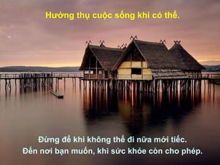 Hưởng thụ cuộc sống khi có thể. Đừng để khi không thể đi nữa mới tiếc. Đến nơi bạn muốn, khi sức khỏe còn cho phép. 